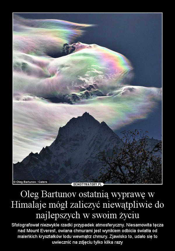 Oleg Bartunov ostatnią wyprawę w Himalaje mógł zaliczyć niewątpliwie do najlepszych w swoim życiu – Sfotografował niezwykle rzadki przypadek atmosferyczny. Niesamowita tęcza nad Mount Everest, owiana chmurami jest wynikiem odbicia światła od maleńkich kryształków lodu wewnątrz chmury. Zjawisko to, udało się to uwiecznić na zdjęciu tylko kilka razy 