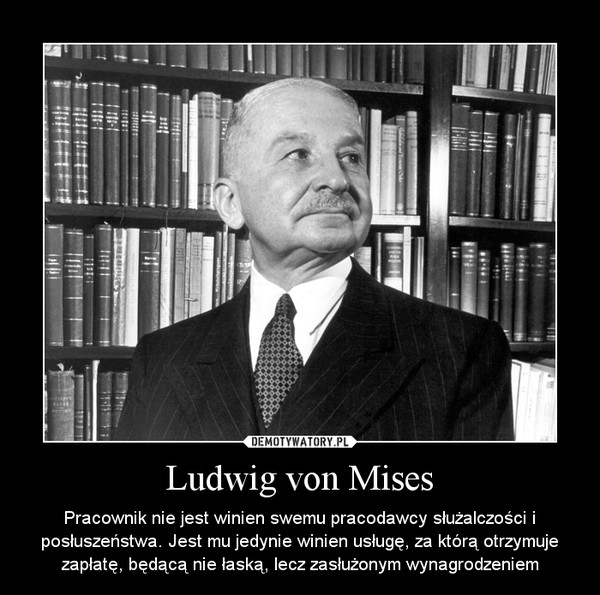 Ludwig von Mises – Pracownik nie jest winien swemu pracodawcy służalczości i posłuszeństwa. Jest mu jedynie winien usługę, za którą otrzymuje zapłatę, będącą nie łaską, lecz zasłużonym wynagrodzeniem 