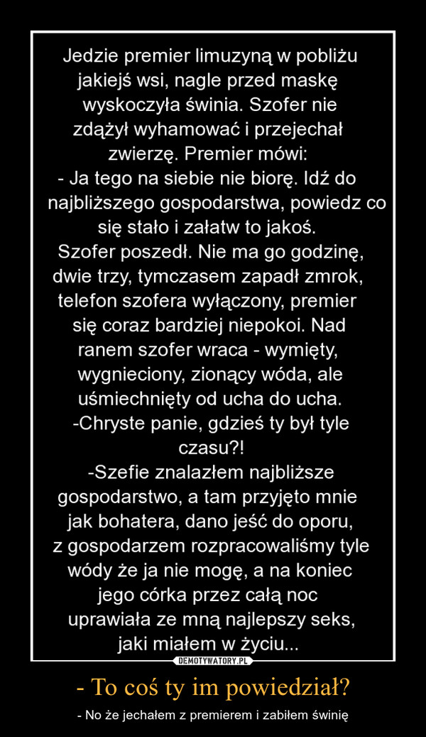 - To coś ty im powiedział? – - No że jechałem z premierem i zabiłem świnię 