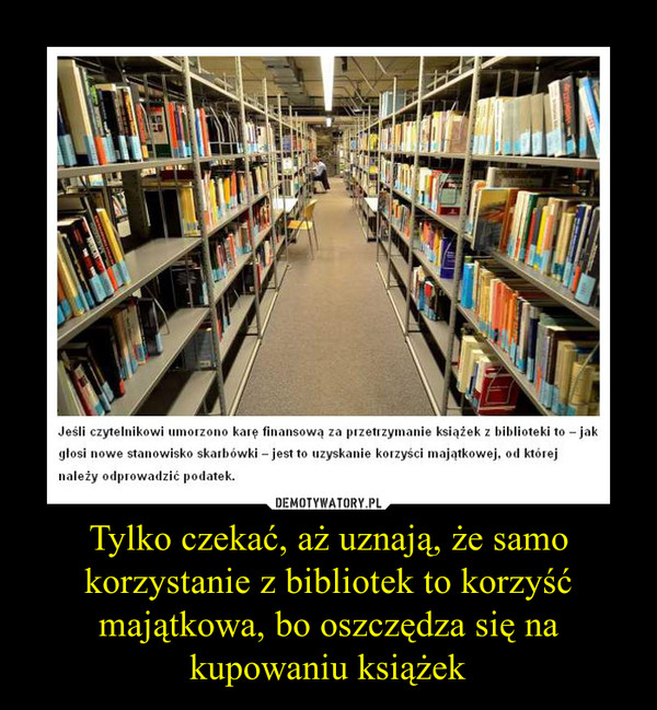 Tylko czekać, aż uznają, że samo korzystanie z bibliotek to korzyść majątkowa, bo oszczędza się na kupowaniu książek