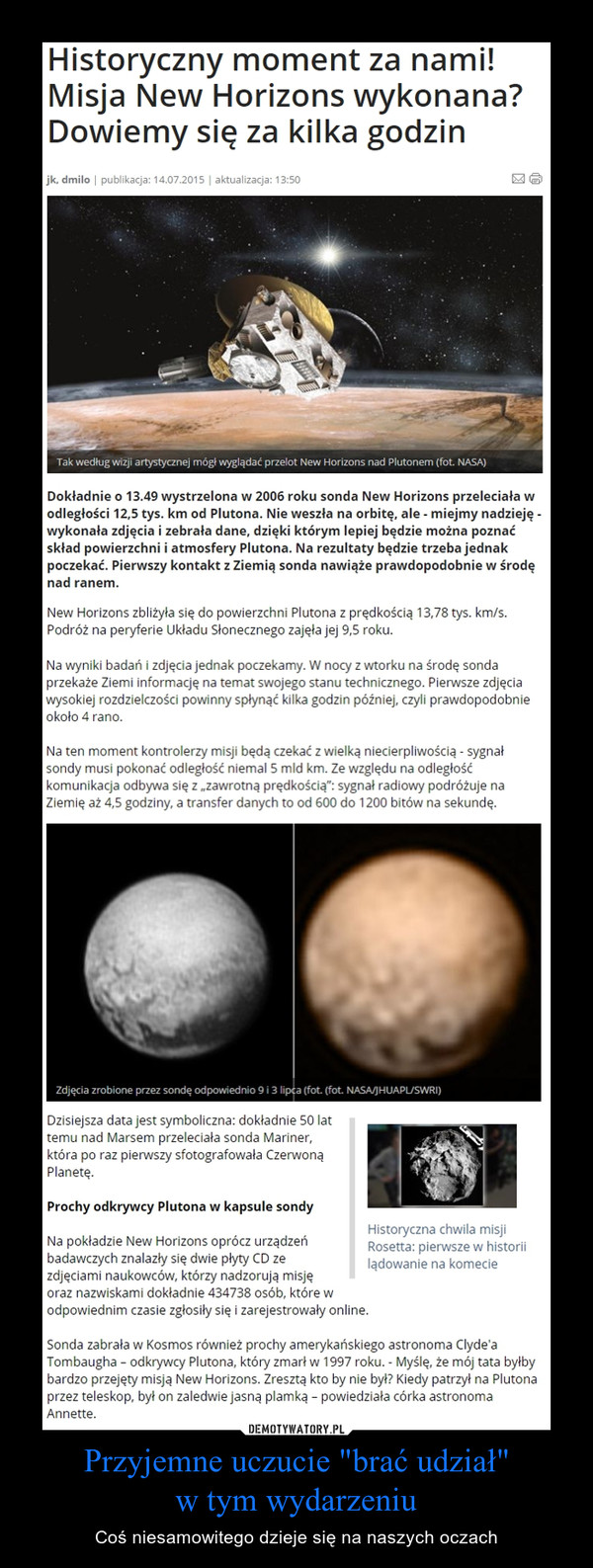 Przyjemne uczucie "brać udział"w tym wydarzeniu – Coś niesamowitego dzieje się na naszych oczach Historyczny moment za nami! Misja New Horizons wykonana? Dowiemy się za kilka godzinDokładnie o 13.49 wystrzelona w 2006 roku sonda New Horizons przeleciała w odległości 12,5 tys. km od Plutona. Nie weszła na orbitę, ale - miejmy nadzieję - wykonała zdjęcia i zebrała dane, dzięki którym lepiej będzie można poznać skład powierzchni i atmosfery Plutona. Na rezultaty będzie trzeba jednak poczekać. Pierwszy kontakt z Ziemią sonda nawiąże prawdopodobnie w środę nad ranem.New Horizons zbliżyła się do powierzchni Plutona z prędkością 13,78 tys. km/s. Podróż na peryferie Układu Słonecznego zajęła jej 9,5 roku. Na wyniki badań i zdjęcia jednak poczekamy. W nocy z wtorku na środę sonda przekaże Ziemi informację na temat swojego stanu technicznego. Pierwsze zdjęcia wysokiej rozdzielczości powinny spłynąć kilka godzin później, czyli prawdopodobnie około 4 rano. Na ten moment kontrolerzy misji będą czekać z wielką niecierpliwością - sygnał sondy musi pokonać odległość niemal 5 mld km. Ze względu na odległość komunikacja odbywa się z „zawrotną prędkością”: sygnał radiowy podróżuje na Ziemię aż 4,5 godziny, a transfer danych to od 600 do 1200 bitów na sekundę.Dzisiejsza data jest symboliczna: dokładnie 50 lat temu nad Marsem przeleciała sonda Mariner, która po raz pierwszy sfotografowała Czerwoną Planetę. Prochy odkrywcy Plutona w kapsule sondyNa pokładzie New Horizons oprócz urządzeń badawczych znalazły się dwie płyty CD ze zdjęciami naukowców, którzy nadzorują misję oraz nazwiskami dokładnie 434738 osób, które w odpowiednim czasie zgłosiły się i zarejestrowały online. Sonda zabrała w Kosmos również prochy amerykańskiego astronoma Clyde'a Tombaugha – odkrywcy Plutona, który zmarł w 1997 roku. - Myślę, że mój tata byłby bardzo przejęty misją New Horizons. Zresztą kto by nie był? Kiedy patrzył na Plutona przez teleskop, był on zaledwie jasną plamką – powiedziała córka astronoma Annette.