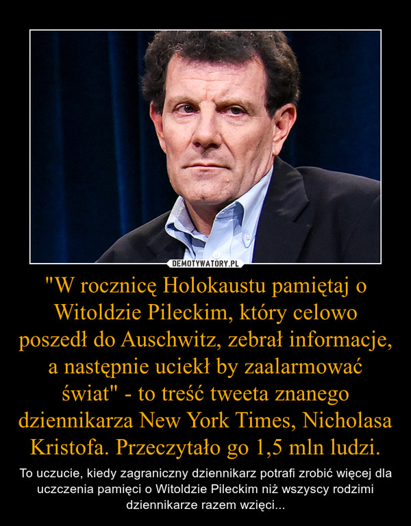 "W rocznicę Holokaustu pamiętaj o Witoldzie Pileckim, który celowo poszedł do Auschwitz, zebrał informacje, a następnie uciekł by zaalarmować świat" - to treść tweeta znanego dziennikarza New York Times, Nicholasa Kristofa. Przeczytało go 1,5 ml