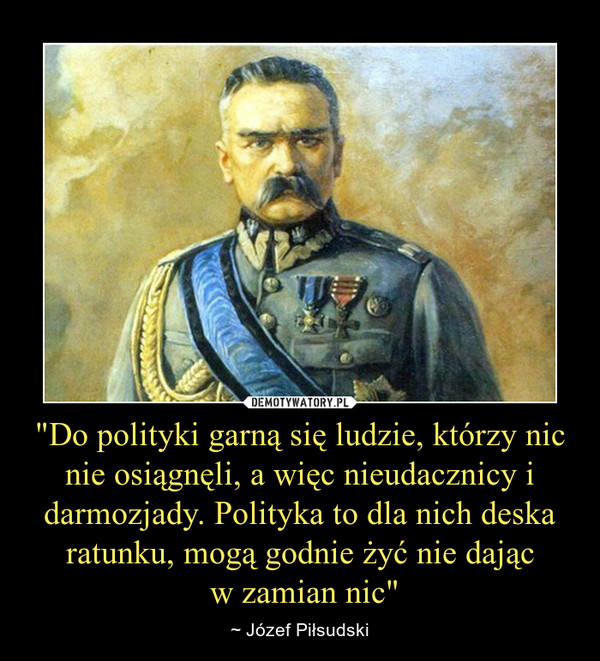 "Do polityki garną się ludzie, którzy nic nie osiągnęli, a więc nieudacznicy i darmozjady. Polityka to dla nich deska ratunku, mogą godnie żyć nie dając w zamian nic" – ~ Józef Piłsudski 