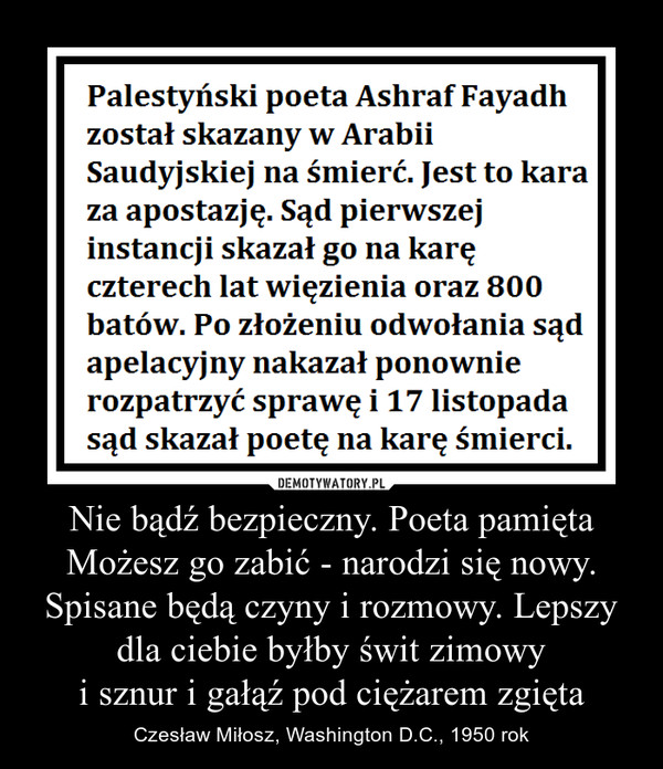 Nie bądź bezpieczny. Poeta pamiętaMożesz go zabić - narodzi się nowy.Spisane będą czyny i rozmowy. Lepszy dla ciebie byłby świt zimowyi sznur i gałąź pod ciężarem zgięta – Czesław Miłosz, Washington D.C., 1950 rok Palestyński poeta Ashraf Fayadh został skazany w Arabii Saudyjskiej na śmierć. jest to kara za apostazję. Sąd pierwszej instancji skazał go na karę czterech lat więzienia oraz 800 batów. Po złożeniu odwołania sąd apelacyjny nakazał ponownie rozpatrzyć sprawę i 17 listopada sąd skazał poetę na karę śmierci.