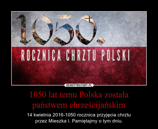 1050 lat temu Polska zostałapaństwem chrześcijańskim – 14 kwietnia 2016-1050 rocznica przyjęcia chrztuprzez Mieszka I. Pamiętajmy o tym dniu. 
