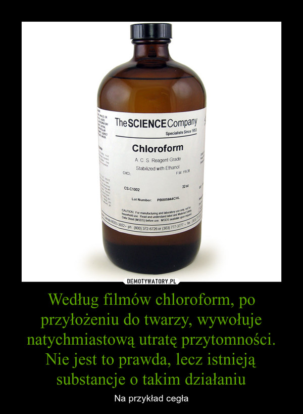 Według filmów chloroform, po przyłożeniu do twarzy, wywołuje natychmiastową utratę przytomności. Nie jest to prawda, lecz istnieją substancje o takim działaniu – Na przykład cegła 