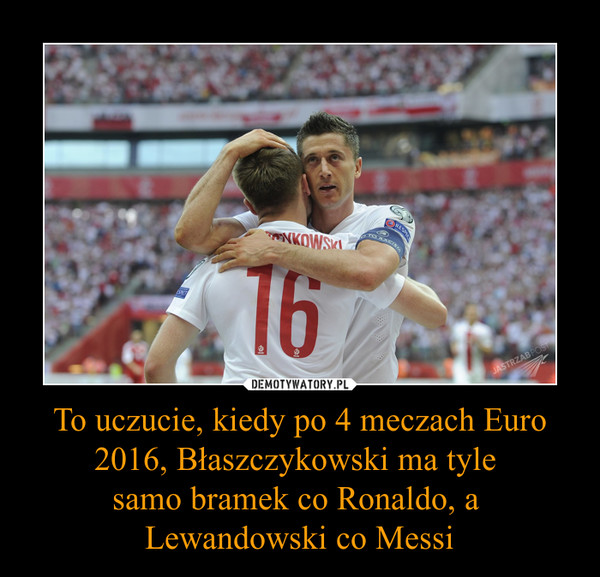 To uczucie, kiedy po 4 meczach Euro 2016, Błaszczykowski ma tyle samo bramek co Ronaldo, a Lewandowski co Messi –  