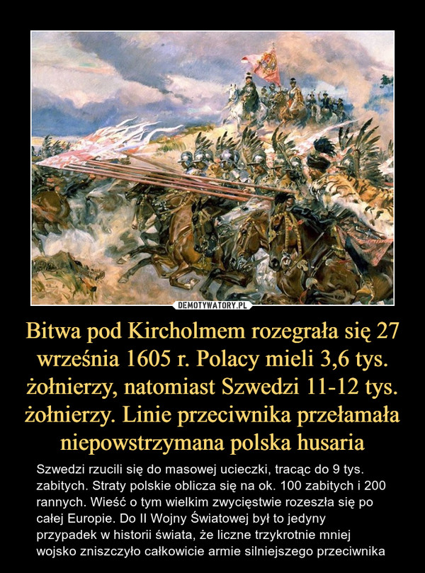 Bitwa pod Kircholmem rozegrała się 27 września 1605 r. Polacy mieli 3,6 tys. żołnierzy, natomiast Szwedzi 11-12 tys. żołnierzy. Linie przeciwnika przełamała niepowstrzymana polska husaria – Szwedzi rzucili się do masowej ucieczki, tracąc do 9 tys.zabitych. Straty polskie oblicza się na ok. 100 zabitych i 200 rannych. Wieść o tym wielkim zwycięstwie rozeszła się po całej Europie. Do II Wojny Światowej był to jedyny przypadek w historii świata, że liczne trzykrotnie mniej wojsko zniszczyło całkowicie armie silniejszego przeciwnika 