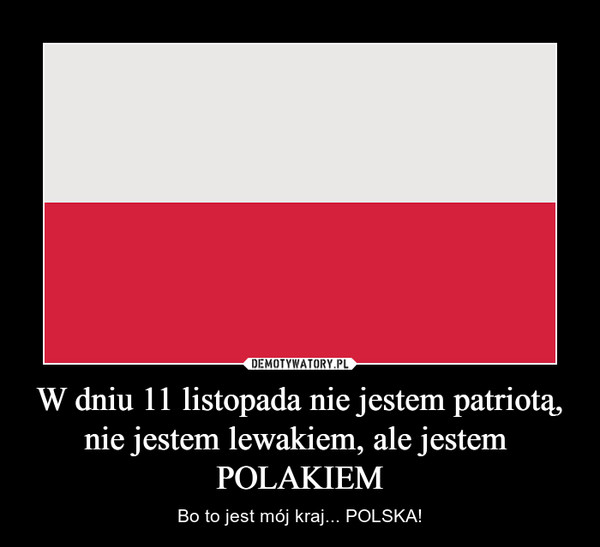 W dniu 11 listopada nie jestem patriotą,nie jestem lewakiem, ale jestem POLAKIEM – Bo to jest mój kraj... POLSKA! 
