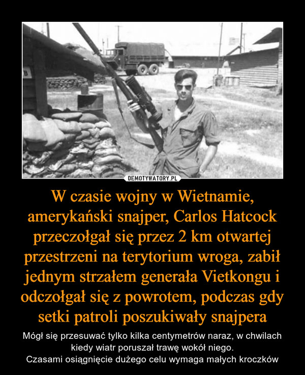 W czasie wojny w Wietnamie, amerykański snajper, Carlos Hatcock przeczołgał się przez 2 km otwartej przestrzeni na terytorium wroga, zabił jednym strzałem generała Vietkongu i odczołgał się z powrotem, podczas gdy setki patroli poszukiwały snajpera – Mógł się przesuwać tylko kilka centymetrów naraz, w chwilach kiedy wiatr poruszał trawę wokół niego.Czasami osiągnięcie dużego celu wymaga małych kroczków 