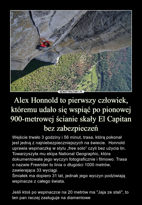 Alex Honnold to pierwszy człowiek, któremu udało się wspiąć po pionowej 900-metrowej ścianie skały El Capitan bez zabezpieczeń – Wejście trwało 3 godziny i 56 minut, trasa, którą pokonał jest jedną z najniebezpieczniejszych na świecie.  Honnold uprawia wspinaczkę w stylu „free solo” czyli bez użycia lin.  Towarzyszyła mu ekipa National Geographic, która dokumentowała jego wyczyn fotograficznie i filmowo. Trasa o nazwie Freerider to linia o długości 1000 metrów, zawierająca 33 wyciągi.Śmiałek ma dopiero 31 lat, jednak jego wyczyn podziwiają wspinacze z całego świata.Jeśli ktoś po wspinaczce na 20 metrów ma "Jaja ze stali", to ten pan raczej zasługuje na diamentowe 