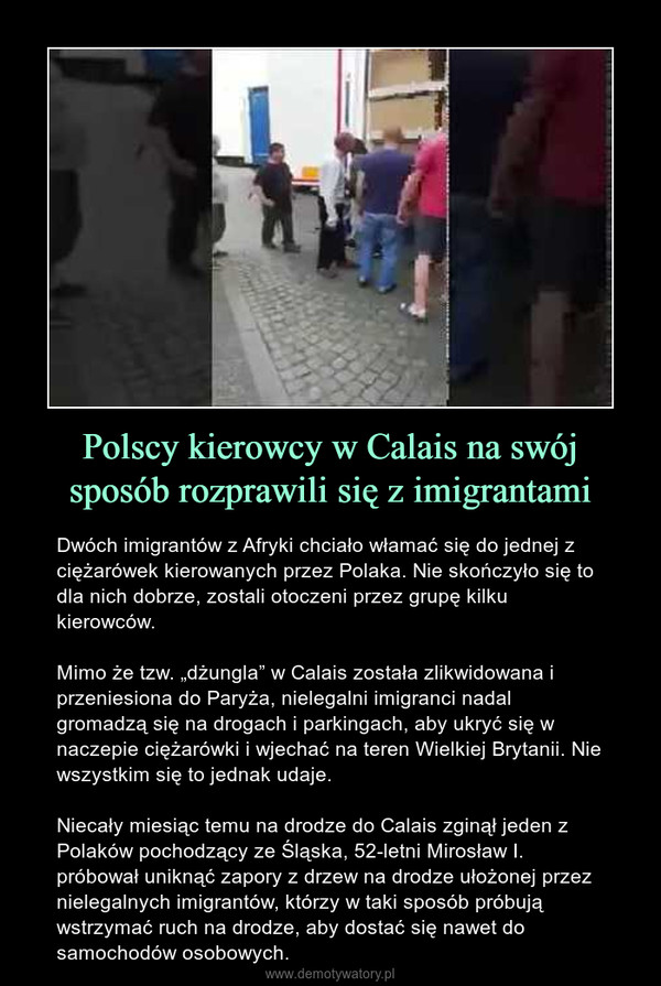 Polscy kierowcy w Calais na swój sposób rozprawili się z imigrantami – Dwóch imigrantów z Afryki chciało włamać się do jednej z ciężarówek kierowanych przez Polaka. Nie skończyło się to dla nich dobrze, zostali otoczeni przez grupę kilku kierowców.Mimo że tzw. „dżungla” w Calais została zlikwidowana i przeniesiona do Paryża, nielegalni imigranci nadal gromadzą się na drogach i parkingach, aby ukryć się w naczepie ciężarówki i wjechać na teren Wielkiej Brytanii. Nie wszystkim się to jednak udaje.Niecały miesiąc temu na drodze do Calais zginął jeden z Polaków pochodzący ze Śląska, 52-letni Mirosław I. próbował uniknąć zapory z drzew na drodze ułożonej przez nielegalnych imigrantów, którzy w taki sposób próbują wstrzymać ruch na drodze, aby dostać się nawet do samochodów osobowych. 