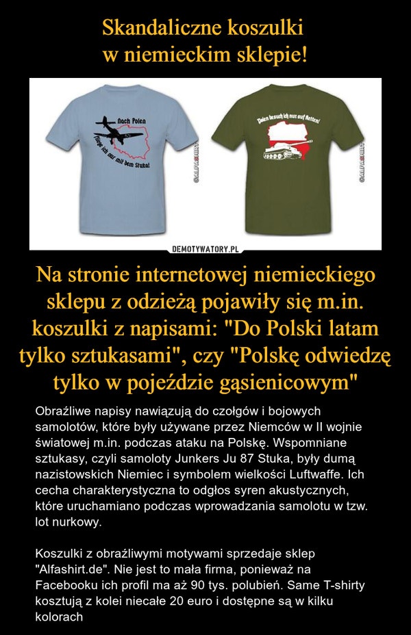 Na stronie internetowej niemieckiego sklepu z odzieżą pojawiły się m.in. koszulki z napisami: "Do Polski latam tylko sztukasami", czy "Polskę odwiedzę tylko w pojeździe gąsienicowym" – Obraźliwe napisy nawiązują do czołgów i bojowych samolotów, które były używane przez Niemców w II wojnie światowej m.in. podczas ataku na Polskę. Wspomniane sztukasy, czyli samoloty Junkers Ju 87 Stuka, były dumą nazistowskich Niemiec i symbolem wielkości Luftwaffe. Ich cecha charakterystyczna to odgłos syren akustycznych, które uruchamiano podczas wprowadzania samolotu w tzw. lot nurkowy.Koszulki z obraźliwymi motywami sprzedaje sklep "Alfashirt.de". Nie jest to mała firma, ponieważ na Facebooku ich profil ma aż 90 tys. polubień. Same T-shirty kosztują z kolei niecałe 20 euro i dostępne są w kilku kolorach 