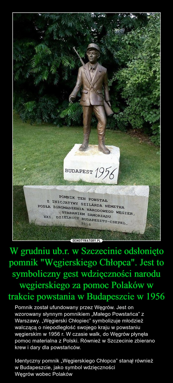W grudniu ub.r. w Szczecinie odsłonięto pomnik "Węgierskiego Chłopca". Jest to symboliczny gest wdzięczności narodu węgierskiego za pomoc Polaków w trakcie powstania w Budapeszcie w 1956 – Pomnik został ufundowany przez Węgrów. Jest on wzorowany słynnym pomnikiem „Małego Powstańca” z Warszawy. „Węgierski Chłopiec” symbolizuje młodzież walczącą o niepodległość swojego kraju w powstaniu węgierskim w 1956 r. W czasie walk, do Węgrów płynęła pomoc materialna z Polski. Również w Szczecinie zbierano krew i dary dla powstańców.Identyczny pomnik „Węgierskiego Chłopca” stanął również w Budapeszcie, jako symbol wdzięczności Węgrów wobec Polaków BUDAPEST 1956POMNIJ TEN POWSTAŁ Z INICJATYWY SZILARDA NEMETHA POSŁA ZGROMADZENIA NARODOWEGO WĘGIER, STARANIEM SAMORZĄDU XXI. DZIELNICY BUDAPESZTU - CSEPEL 2016