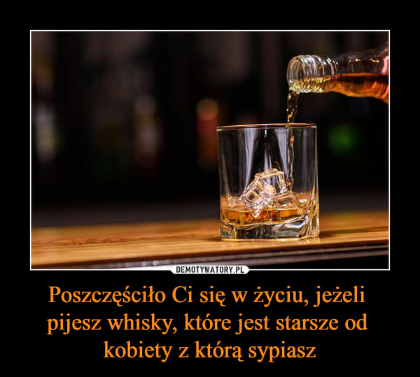 Poszczęściło Ci się w życiu, jeżeli 
pijesz whisky, które jest starsze od 
kobiety z którą sypiasz