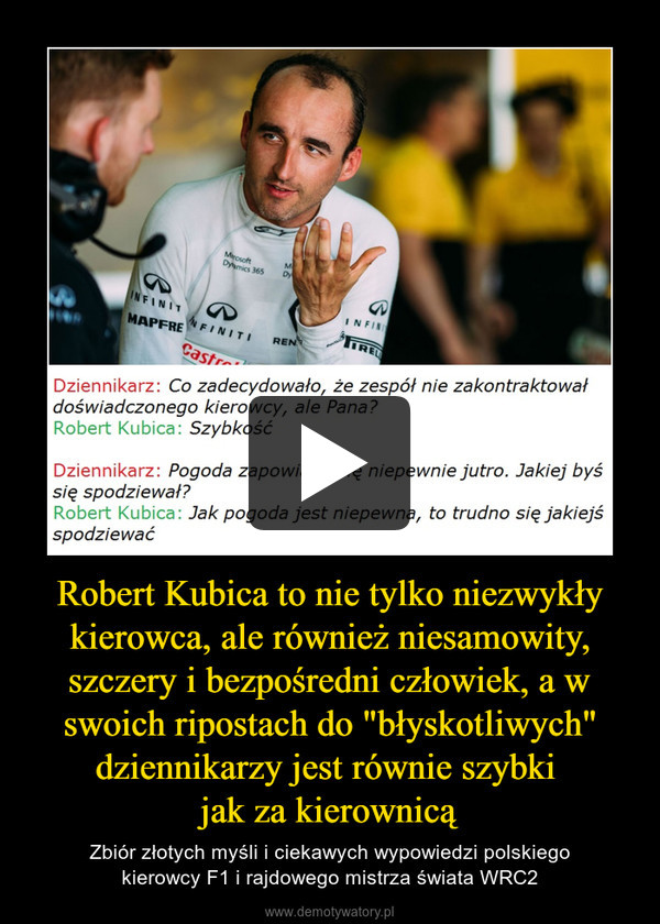 Robert Kubica to nie tylko niezwykły kierowca, ale również niesamowity, szczery i bezpośredni człowiek, a w swoich ripostach do "błyskotliwych" dziennikarzy jest równie szybki 
jak za kierownicą