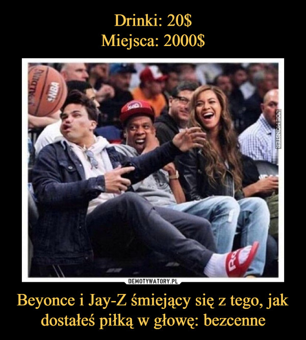 Drinki: 20$
Miejsca: 2000$ Beyonce i Jay-Z śmiejący się z tego, jak dostałeś piłką w głowę: bezcenne
