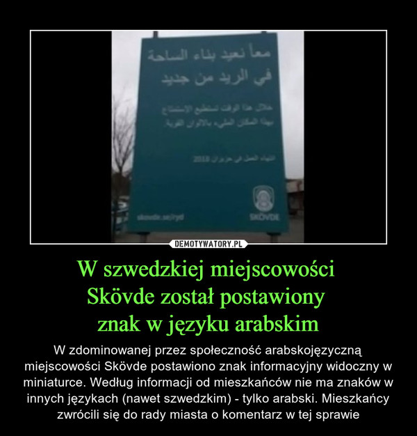 W szwedzkiej miejscowości Skövde został postawiony znak w języku arabskim – W zdominowanej przez społeczność arabskojęzyczną miejscowości Skövde postawiono znak informacyjny widoczny w miniaturce. Według informacji od mieszkańców nie ma znaków w innych językach (nawet szwedzkim) - tylko arabski. Mieszkańcy zwrócili się do rady miasta o komentarz w tej sprawie 