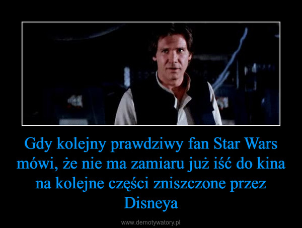 Gdy kolejny prawdziwy fan Star Wars mówi, że nie ma zamiaru już iść do kina na kolejne części zniszczone przez Disneya –  