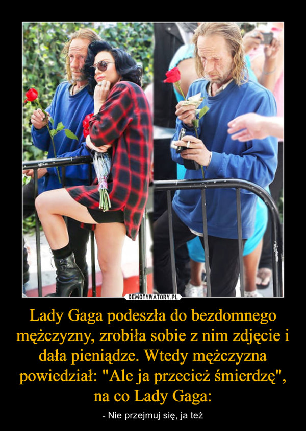 Lady Gaga podeszła do bezdomnego mężczyzny, zrobiła sobie z nim zdjęcie i dała pieniądze. Wtedy mężczyzna powiedział: "Ale ja przecież śmierdzę", na co Lady Gaga: – - Nie przejmuj się, ja też 