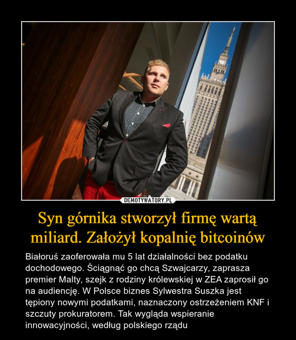 Syn górnika stworzył firmę wartą miliard. Założył kopalnię bitcoinów – Białoruś zaoferowała mu 5 lat działalności bez podatku dochodowego. Ściągnąć go chcą Szwajcarzy, zaprasza premier Malty, szejk z rodziny królewskiej w ZEA zaprosił go na audiencję. W Polsce biznes Sylwestra Suszka jest tępiony nowymi podatkami, naznaczony ostrzeżeniem KNF i szczuty prokuratorem. Tak wygląda wspieranie innowacyjności, według polskiego rządu 