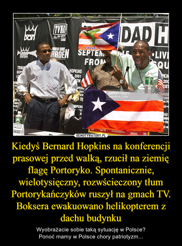 Kiedyś Bernard Hopkins na konferencji prasowej przed walką, rzucił na ziemię flagę Portoryko. Spontanicznie, wielotysięczny, rozwścieczony tłum Portorykańczyków ruszył na gmach TV.
Boksera ewakuowano helikopterem z dachu budynku