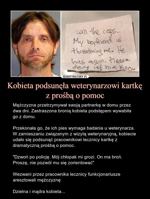 Kobieta podsunęła weterynarzowi kartkę z prośbą o pomoc – Mężczyzna przetrzymywał swoją partnerkę w domu przez dwa dni. Zastraszona bronią kobieta podstępem wywabiła go z domu.Przekonała go, że ich pies wymaga badania u weterynarza. W zamieszaniu związanym z wizytą weterynaryjną, kobiecie udało się podsunąć pracownikowi lecznicy kartkę z dramatyczną prośbą o pomoc."Dzwoń po policję. Mój chłopak mi grozi. On ma broń. Proszę, nie pozwól mu się zorientować"Wezwani przez pracownika lecznicy funkcjonariusze aresztowali mężczyznęDzielna i mądra kobieta... 