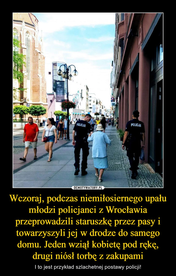 Wczoraj, podczas niemiłosiernego upału młodzi policjanci z Wrocławia przeprowadzili staruszkę przez pasy i towarzyszyli jej w drodze do samego domu. Jeden wziął kobietę pod rękę, drugi niósł torbę z zakupami – I to jest przykład szlachetnej postawy policji! 