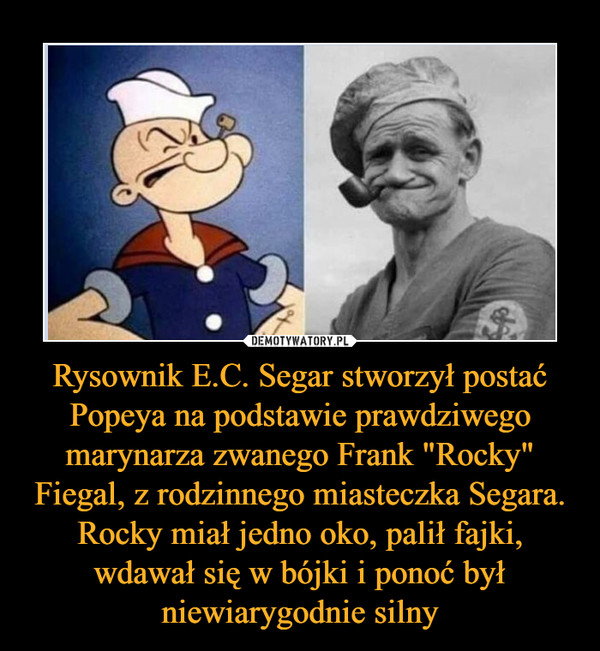 Rysownik E.C. Segar stworzył postać Popeya na podstawie prawdziwego marynarza zwanego Frank "Rocky" Fiegal, z rodzinnego miasteczka Segara. Rocky miał jedno oko, palił fajki, wdawał się w bójki i ponoć był niewiarygodnie silny –  