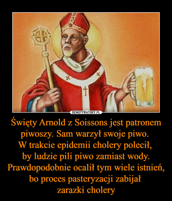Święty Arnold z Soissons jest patronem piwoszy. Sam warzył swoje piwo. W trakcie epidemii cholery polecił, by ludzie pili piwo zamiast wody. Prawdopodobnie ocalił tym wiele istnień, bo proces pasteryzacji zabijał zarazki cholery –  