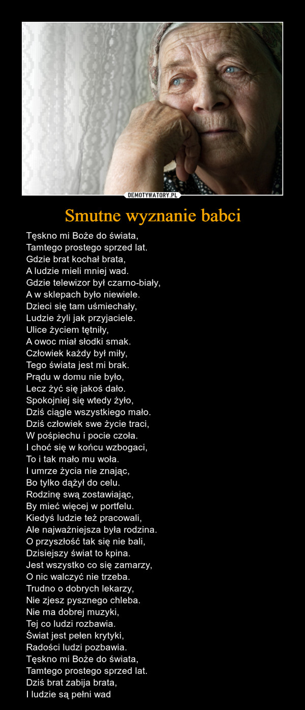 Smutne wyznanie babci – Tęskno mi Boże do świata,Tamtego prostego sprzed lat.Gdzie brat kochał brata,A ludzie mieli mniej wad.Gdzie telewizor był czarno-biały,A w sklepach było niewiele.Dzieci się tam uśmiechały,Ludzie żyli jak przyjaciele.Ulice życiem tętniły,A owoc miał słodki smak.Człowiek każdy był miły,Tego świata jest mi brak.Prądu w domu nie było,Lecz żyć się jakoś dało.Spokojniej się wtedy żyło, Dziś ciągle wszystkiego mało. Dziś człowiek swe życie traci, W pośpiechu i pocie czoła. I choć się w końcu wzbogaci, To i tak mało mu woła. I umrze życia nie znając, Bo tylko dążył do celu. Rodzinę swą zostawiając, By mieć więcej w portfelu.Kiedyś ludzie też pracowali, Ale najważniejsza była rodzina. O przyszłość tak się nie bali, Dzisiejszy świat to kpina. Jest wszystko co się zamarzy, O nic walczyć nie trzeba. Trudno o dobrych lekarzy, Nie zjesz pysznego chleba. Nie ma dobrej muzyki, Tej co ludzi rozbawia. Świat jest pełen krytyki, Radości ludzi pozbawia. Tęskno mi Boże do świata, Tamtego prostego sprzed lat. Dziś brat zabija brata, I ludzie są pełni wad 