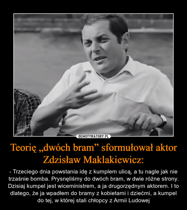Teorię „dwóch bram” sformułował aktor Zdzisław Maklakiewicz: – - Trzeciego dnia powstania idę z kumplem ulicą, a tu nagle jak nie trzaśnie bomba. Prysnęliśmy do dwóch bram, w dwie różne strony. Dzisiaj kumpel jest wiceministrem, a ja drugorzędnym aktorem. I to dlatego, że ja wpadłem do bramy z kobietami i dziećmi, a kumpel do tej, w której stali chłopcy z Armii Ludowej 