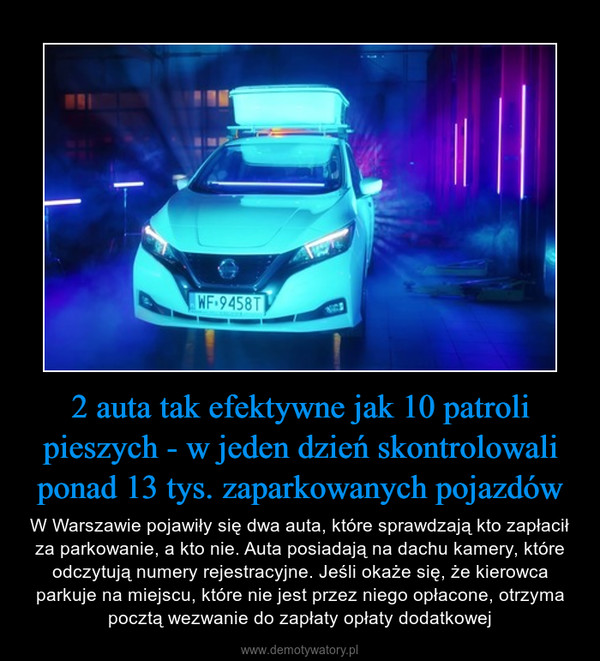 2 auta tak efektywne jak 10 patroli pieszych - w jeden dzień skontrolowali ponad 13 tys. zaparkowanych pojazdów – W Warszawie pojawiły się dwa auta, które sprawdzają kto zapłacił za parkowanie, a kto nie. Auta posiadają na dachu kamery, które odczytują numery rejestracyjne. Jeśli okaże się, że kierowca parkuje na miejscu, które nie jest przez niego opłacone, otrzyma pocztą wezwanie do zapłaty opłaty dodatkowej 