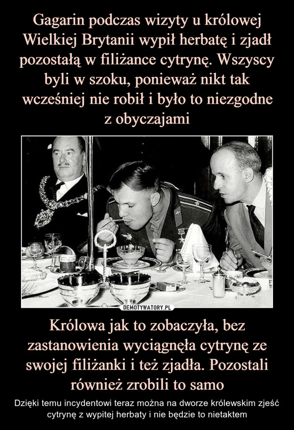 Gagarin podczas wizyty u królowej Wielkiej Brytanii wypił herbatę i zjadł pozostałą w filiżance cytrynę. Wszyscy byli w szoku, ponieważ nikt tak wcześniej nie robił i było to niezgodne
z obyczajami Królowa jak to zobaczyła, bez zastanowienia wyciągnęła cytrynę ze swojej filiżanki i też zjadła. Pozostali również zrobili to samo