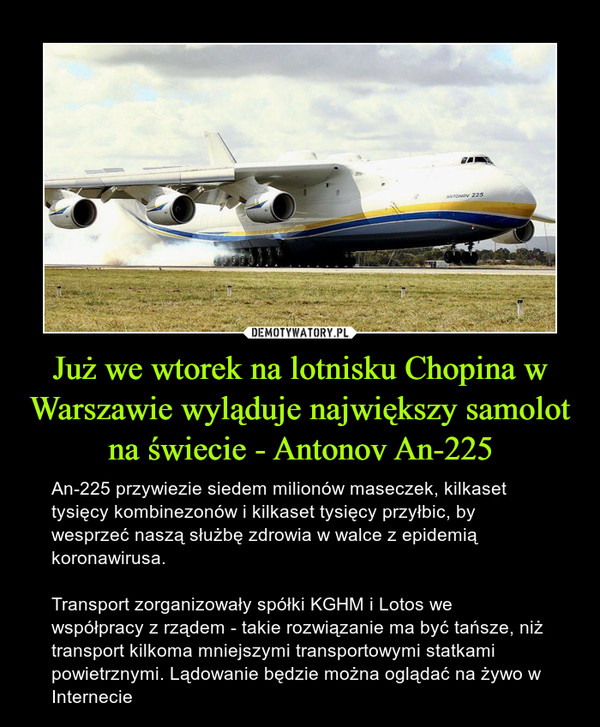 Już we wtorek na lotnisku Chopina w Warszawie wyląduje największy samolot na świecie - Antonov An-225 – An-225 przywiezie siedem milionów maseczek, kilkaset tysięcy kombinezonów i kilkaset tysięcy przyłbic, by wesprzeć naszą służbę zdrowia w walce z epidemią koronawirusa.Transport zorganizowały spółki KGHM i Lotos we współpracy z rządem - takie rozwiązanie ma być tańsze, niż transport kilkoma mniejszymi transportowymi statkami powietrznymi. Lądowanie będzie można oglądać na żywo w Internecie 