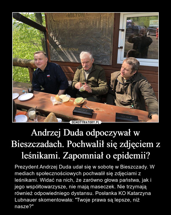 Andrzej Duda odpoczywał w Bieszczadach. Pochwalił się zdjęciem z leśnikami. Zapomniał o epidemii? – Prezydent Andrzej Duda udał się w sobotę w Bieszczady. W mediach społecznościowych pochwalił się zdjęciami z leśnikami. Widać na nich, że zarówno głowa państwa, jak i jego współtowarzysze, nie mają maseczek. Nie trzymają również odpowiedniego dystansu. Posłanka KO Katarzyna Lubnauer skomentowała: "Twoje prawa są lepsze, niż nasze?" 