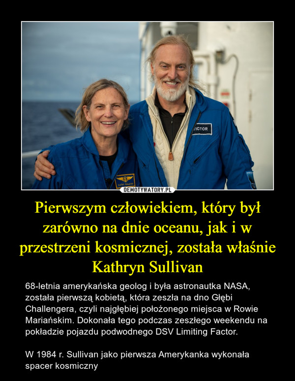 Pierwszym człowiekiem, który był zarówno na dnie oceanu, jak i w przestrzeni kosmicznej, została właśnie Kathryn Sullivan – 68-letnia amerykańska geolog i była astronautka NASA, została pierwszą kobietą, która zeszła na dno Głębi Challengera, czyli najgłębiej położonego miejsca w Rowie Mariańskim. Dokonała tego podczas zeszłego weekendu na pokładzie pojazdu podwodnego DSV Limiting Factor.W 1984 r. Sullivan jako pierwsza Amerykanka wykonała spacer kosmiczny 