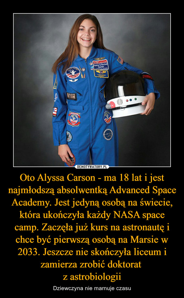 Oto Alyssa Carson - ma 18 lat i jest najmłodszą absolwentką Advanced Space Academy. Jest jedyną osobą na świecie, która ukończyła każdy NASA space camp. Zaczęła już kurs na astronautę i chce być pierwszą osobą na Marsie w 2033. Jeszcze nie skończyła liceum i zamierza zrobić doktorat 
z astrobiologii