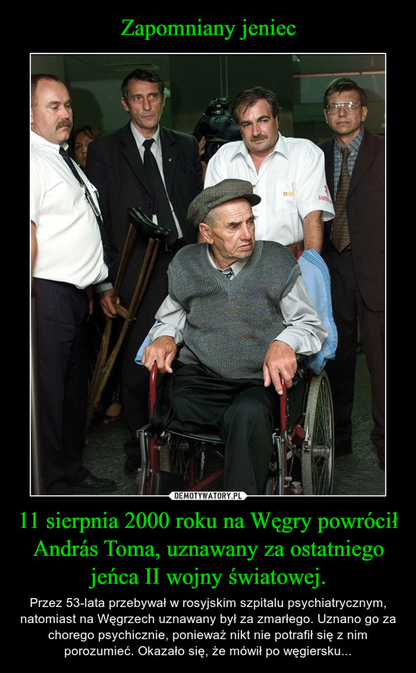 11 sierpnia 2000 roku na Węgry powrócił András Toma, uznawany za ostatniego jeńca II wojny światowej. – Przez 53-lata przebywał w rosyjskim szpitalu psychiatrycznym, natomiast na Węgrzech uznawany był za zmarłego. Uznano go za chorego psychicznie, ponieważ nikt nie potrafił się z nim porozumieć. Okazało się, że mówił po węgiersku... 