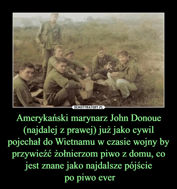Amerykański marynarz John Donoue (najdalej z prawej) już jako cywil pojechał do Wietnamu w czasie wojny by przywieźć żołnierzom piwo z domu, co jest znane jako najdalsze pójście
 po piwo ever