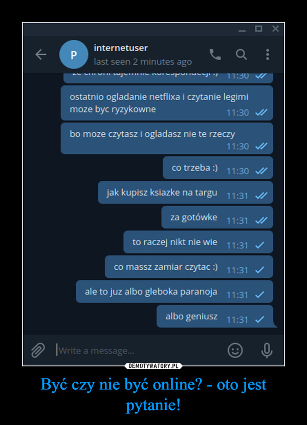 Być czy nie być online? - oto jest pytanie! –  internetuserlast seen 2 minutes ago11:30ostatnio ogladanie netflixa i czytanie legimimoze byc ryzykowne11:30 /bo moze czytasz i ogladasz nie te rzeczy11:30co trzeba :) 11:30 /jak kupisz ksiazke na targu 11:31 A/za gotówke 11:31 /to raczej nikt nie wie 11:31 /co massz zamiar czytac :) 11:31 Vale to juz albo gleboka paranoja 11:31albo geniusz 11:31 /O Write a message.P.