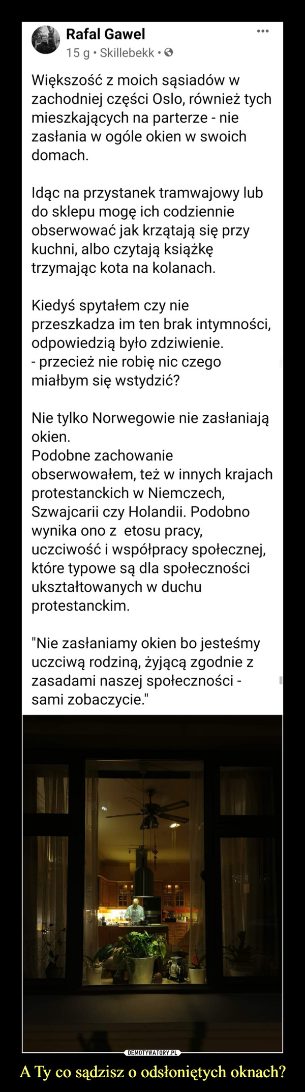 A Ty co sądzisz o odsłoniętych oknach? –  Rafal Gawel vgav 15 g • Skillebekk • O Większość z moich sąsiadów w zachodniej części Oslo, również tych mieszkających na parterze - nie zasłania w ogóle okien w swoich domach. Idąc na przystanek tramwajowy lub do sklepu mogę ich codziennie obserwować jak krzątają się przy kuchni, albo czytają książkę trzymając kota na kolanach. Kiedyś spytałem czy nie przeszkadza im ten brak intymności, odpowiedzią było zdziwienie. - przecież nie robię nic czego miałbym się wstydzić? Nie tylko Norwegowie nie zasłaniają okien. Podobne zachowanie obserwowałem, też w innych krajach protestanckich w Niemczech, Szwajcarii czy Holandii. Podobno wynika ono z etosu pracy, uczciwość i współpracy społecznej, które typowe są dla społeczności ukształtowanych w duchu protestanckim. "Nie zasłaniamy okien bo jesteśmy uczciwą rodziną, żyjącą zgodnie z zasadami naszej społeczności -sami zobaczycie."