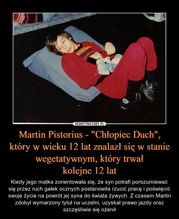 Martin Pistorius - "Chłopiec Duch",który w wieku 12 lat znalazł się w stanie wegetatywnym, który trwałkolejne 12 lat – Kiedy jego matka zorientowała się, że syn potrafi porozumiewać się przez ruch gałek ocznych postanowiła rzucić pracę i poświęcić swoje życie na powrót jej syna do świata żywych. Z czasem Martin zdobył wymarzony tytuł na uczelni, uzyskał prawo jazdy oraz szczęśliwie się ożenił 