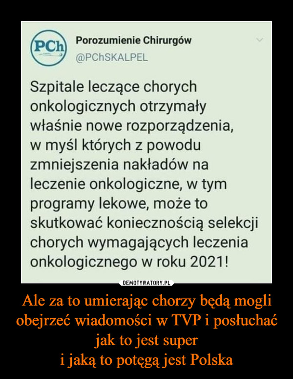 Ale za to umierając chorzy będą mogli obejrzeć wiadomości w TVP i posłuchać jak to jest superi jaką to potęgą jest Polska –  Porozumienie Chirurgów(PCh@PCHSKALPELSzpitale leczące chorychonkologicznych otrzymaływłaśnie nowe rozporządzenia,w myśl których z powoduzmniejszenia nakładów naleczenie onkologiczne, w tymprogramy lekowe, może toskutkować koniecznością selekcjichorych wymagających leczeniaonkologicznego w roku 2021!