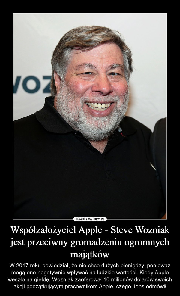 Współzałożyciel Apple - Steve Wozniak jest przeciwny gromadzeniu ogromnych majątków – W 2017 roku powiedział, że nie chce dużych pieniędzy, ponieważ mogą one negatywnie wpływać na ludzkie wartości. Kiedy Apple weszło na giełdę, Wozniak zaoferował 10 milionów dolarów swoich akcji początkującym pracownikom Apple, czego Jobs odmówił 