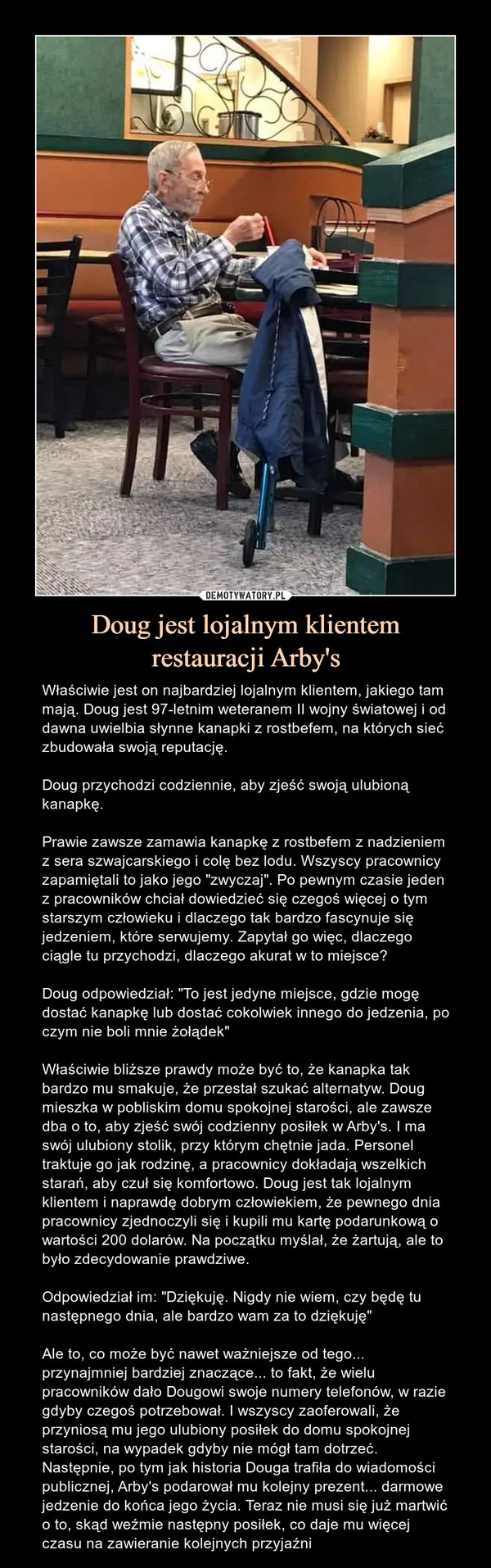 Doug jest lojalnym klientemrestauracji Arby's – Właściwie jest on najbardziej lojalnym klientem, jakiego tam mają. Doug jest 97-letnim weteranem II wojny światowej i od dawna uwielbia słynne kanapki z rostbefem, na których sieć zbudowała swoją reputację.Doug przychodzi codziennie, aby zjeść swoją ulubioną kanapkę.Prawie zawsze zamawia kanapkę z rostbefem z nadzieniem z sera szwajcarskiego i colę bez lodu. Wszyscy pracownicy zapamiętali to jako jego "zwyczaj". Po pewnym czasie jeden z pracowników chciał dowiedzieć się czegoś więcej o tym starszym człowieku i dlaczego tak bardzo fascynuje się jedzeniem, które serwujemy. Zapytał go więc, dlaczego ciągle tu przychodzi, dlaczego akurat w to miejsce?Doug odpowiedział: "To jest jedyne miejsce, gdzie mogę dostać kanapkę lub dostać cokolwiek innego do jedzenia, po czym nie boli mnie żołądek"Właściwie bliższe prawdy może być to, że kanapka tak bardzo mu smakuje, że przestał szukać alternatyw. Doug mieszka w pobliskim domu spokojnej starości, ale zawsze dba o to, aby zjeść swój codzienny posiłek w Arby's. I ma swój ulubiony stolik, przy którym chętnie jada. Personel traktuje go jak rodzinę, a pracownicy dokładają wszelkich starań, aby czuł się komfortowo. Doug jest tak lojalnym klientem i naprawdę dobrym człowiekiem, że pewnego dnia pracownicy zjednoczyli się i kupili mu kartę podarunkową o wartości 200 dolarów. Na początku myślał, że żartują, ale to było zdecydowanie prawdziwe. Odpowiedział im: "Dziękuję. Nigdy nie wiem, czy będę tu następnego dnia, ale bardzo wam za to dziękuję"Ale to, co może być nawet ważniejsze od tego... przynajmniej bardziej znaczące... to fakt, że wielu pracowników dało Dougowi swoje numery telefonów, w razie gdyby czegoś potrzebował. I wszyscy zaoferowali, że przyniosą mu jego ulubiony posiłek do domu spokojnej starości, na wypadek gdyby nie mógł tam dotrzeć. Następnie, po tym jak historia Douga trafiła do wiadomości publicznej, Arby's podarował mu kolejny prezent... darmowe jedzenie do końca jego życia. Teraz nie musi się już martwić o to, skąd weźmie następny posiłek, co daje mu więcej czasu na zawieranie kolejnych przyjaźni Właściwie jest on najbardziej lojalnym klientem, jakiego tam mają. Doug jest 97-letnim weteranem II wojny światowej i od dawna uwielbia słynne kanapki z rostbefem, na których sieć zbudowała swoją reputację. Doug przychodzi codziennie, aby zjeść swoją ulubioną kanapkę. Prawie zawsze zamawia kanapkę z rostbefem z nadzieniem z sera szwajcarskiego i colę bez lodu. Wszyscy pracownicy zapamiętali to jako jego "zwyczaj". Po pewnym czasie jeden z pracowników chciał dowiedzieć się czegoś więcej o tym starszym człowieku i dlaczego tak bardzo fascynuje się jedzeniem, które serwujemy. Zapytał go więc, dlaczego ciągle tu przychodzi, dlaczego akurat w to miejsce? Doug odpowiedział, mówiąc: "To jest jedyne miejsce, gdzie mogę dostać kanapkę lub dostać cokolwiek innego do jedzenia, poczym nie boli mnie żołądek". Właściwie bliższe prawdy może być to, że kanapka tak bardzo mu smakuje, że przestał szukać alternatyw. Doug mieszka w pobliskim domu spokojnej starości, ale zawsze dba o to, aby zjeść swój codzienny posiłek w Arby's. I ma swój ulubiony stolik, przy którym chętnie jada. Personel traktuje go jak rodzinę, a pracownicy dokładają wszelkich starań, aby czuł się komfortowo. Doug jest tak lojalnym klientem i naprawdę dobrym człowiekiem, że pewnego dnia pracownicy zjednoczyli się i kupili mu kartę podarunkową o wartości 200 dolarów. Na początku myślał, że żartują, ale to było zdecydowanie prawdziwe. Odpowiedział im: "Dziękuję. Nigdy nie wiem, czy będę tu następnego dnia, ale bardzo wam za to dziękuję". Ale to, co może być nawet ważniejsze od tego... przynajmniej bardziej znaczące... to fakt, że wielu pracowników dało Dougowi swoje numery telefonów, w razie gdyby czegoś potrzebował. I wszyscy zaoferowali, że przyniosą mu jego ulubiony posiłek do domu spokojnej starości, na wypadek gdyby nie mógł tam dotrzeć. Następnie, po tym jak historia Douga trafiła do wiadomości publicznej, Arby's podarował mu kolejny prezent... darmowe jedzenie do końca jego życia. Teraz nie musi się już martwić o to, skąd weźmie następny posiłek, co daje mu więcej czasu na zawieranie kolejnych przyjaźni