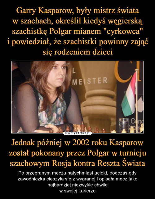 Garry Kasparow, były mistrz świata
w szachach, określił kiedyś węgierską szachistkę Polgar mianem "cyrkowca"
i powiedział, że szachistki powinny zająć się rodzeniem dzieci Jednak później w 2002 roku Kasparow został pokonany przez Polgar w turnieju szachowym Rosja kontra Reszta Świata