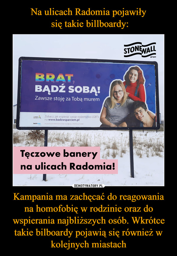 Na ulicach Radomia pojawiły
 się takie billboardy: Kampania ma zachęcać do reagowania na homofobię w rodzinie oraz do wspierania najbliższych osób. Wkrótce takie bilboardy pojawią się również w kolejnych miastach