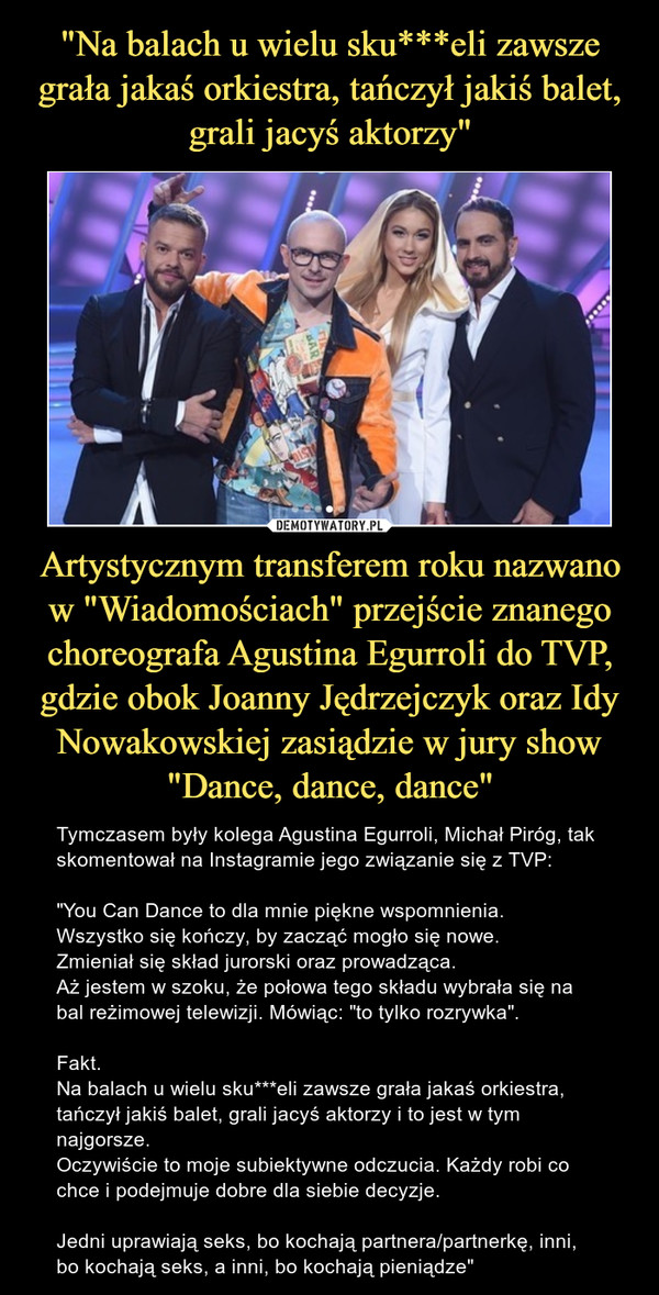 Artystycznym transferem roku nazwano w "Wiadomościach" przejście znanego choreografa Agustina Egurroli do TVP, gdzie obok Joanny Jędrzejczyk oraz Idy Nowakowskiej zasiądzie w jury show "Dance, dance, dance" – Tymczasem były kolega Agustina Egurroli, Michał Piróg, tak skomentował na Instagramie jego związanie się z TVP:"You Can Dance to dla mnie piękne wspomnienia.Wszystko się kończy, by zacząć mogło się nowe.Zmieniał się skład jurorski oraz prowadząca.Aż jestem w szoku, że połowa tego składu wybrała się na bal reżimowej telewizji. Mówiąc: "to tylko rozrywka".Fakt.Na balach u wielu sku***eli zawsze grała jakaś orkiestra, tańczył jakiś balet, grali jacyś aktorzy i to jest w tym najgorsze.Oczywiście to moje subiektywne odczucia. Każdy robi co chce i podejmuje dobre dla siebie decyzje. Jedni uprawiają seks, bo kochają partnera/partnerkę, inni, bo kochają seks, a inni, bo kochają pieniądze" 