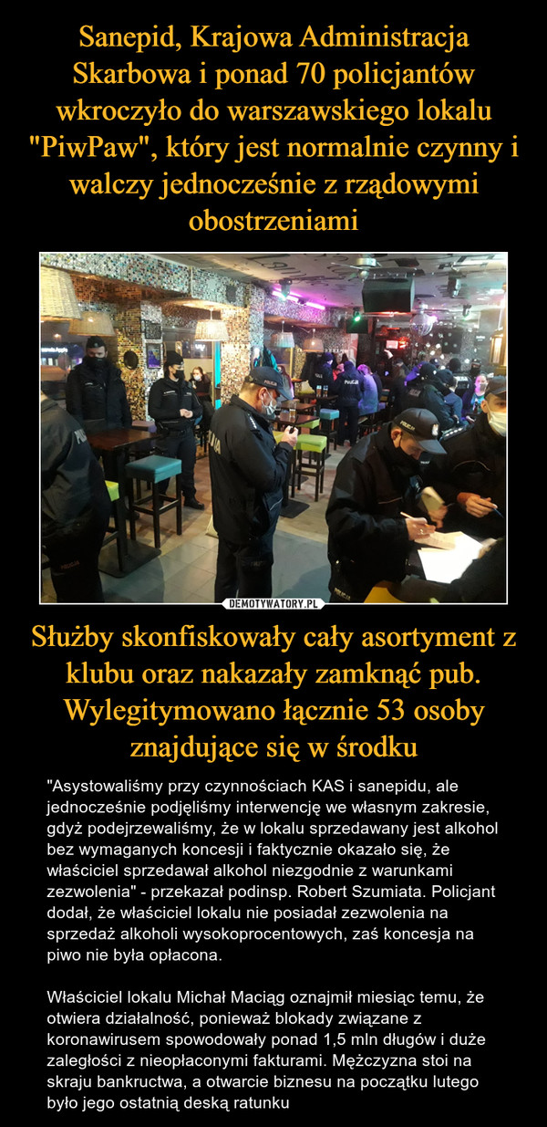 Sanepid, Krajowa Administracja Skarbowa i ponad 70 policjantów wkroczyło do warszawskiego lokalu "PiwPaw", który jest normalnie czynny i walczy jednocześnie z rządowymi obostrzeniami Służby skonfiskowały cały asortyment z klubu oraz nakazały zamknąć pub. Wylegitymowano łącznie 53 osoby znajdujące się w środku